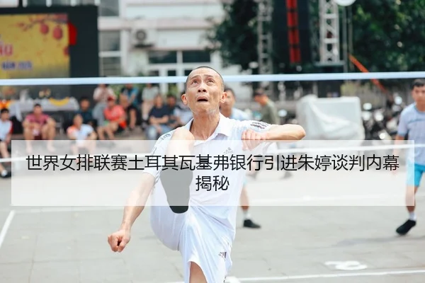 世界女排联赛土耳其瓦基弗银行引进朱婷谈判内幕揭秘