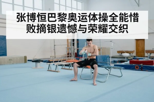 张博恒巴黎奥运体操全能惜败摘银遗憾与荣耀交织