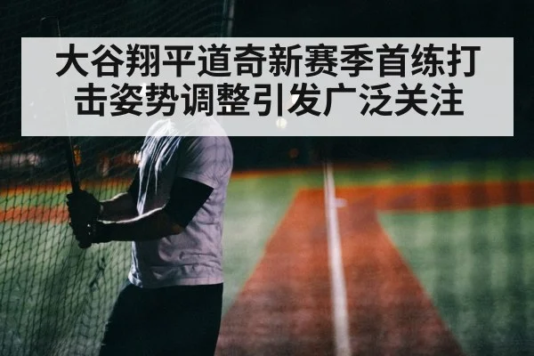 大谷翔平道奇新赛季首练打击姿势调整引发广泛关注