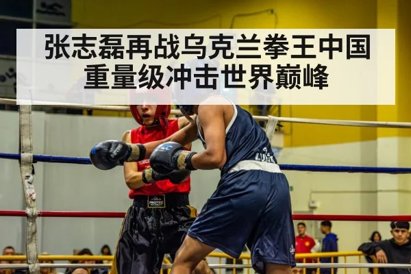 张志磊再战乌克兰拳王中国重量级冲击世界巅峰